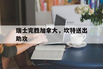 乐鱼官网-瑞士完胜加拿大，坎特送出助攻的简单介绍