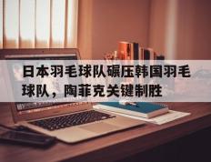 乐鱼体育-日本羽毛球队碾压韩国羽毛球队，陶菲克关键制胜的简单介绍