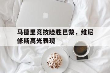 乐鱼体育app-包含马德里竞技险胜巴黎，维尼修斯高光表现的词条