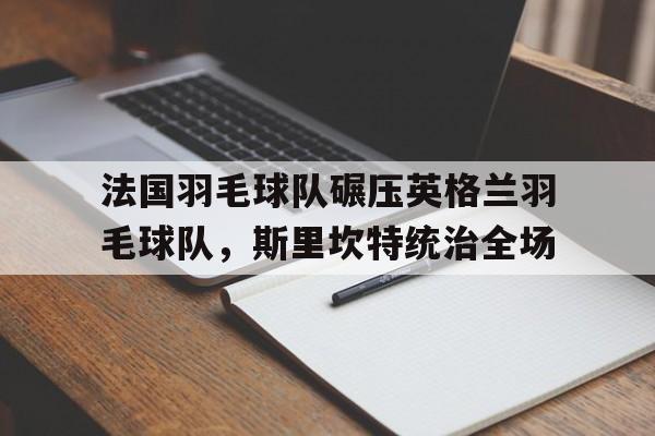 乐鱼体育app-关于法国羽毛球队碾压英格兰羽毛球队，斯里坎特统治全场的信息