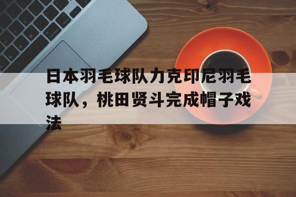乐鱼 vip 注册-日本羽毛球队力克印尼羽毛球队,桃田贤斗完成帽子戏法的简单介绍
